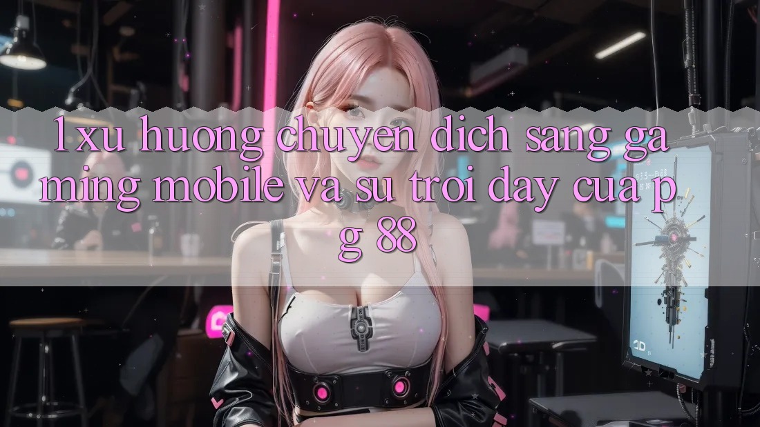 1. Xu Hướng Chuyển Dịch Sang Gaming Mobile Và Sự Trỗi Dậy Của PG 88