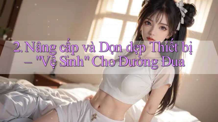 2. Nâng cấp và Dọn dẹp Thiết bị – “Vệ Sinh” Cho Đường Đua