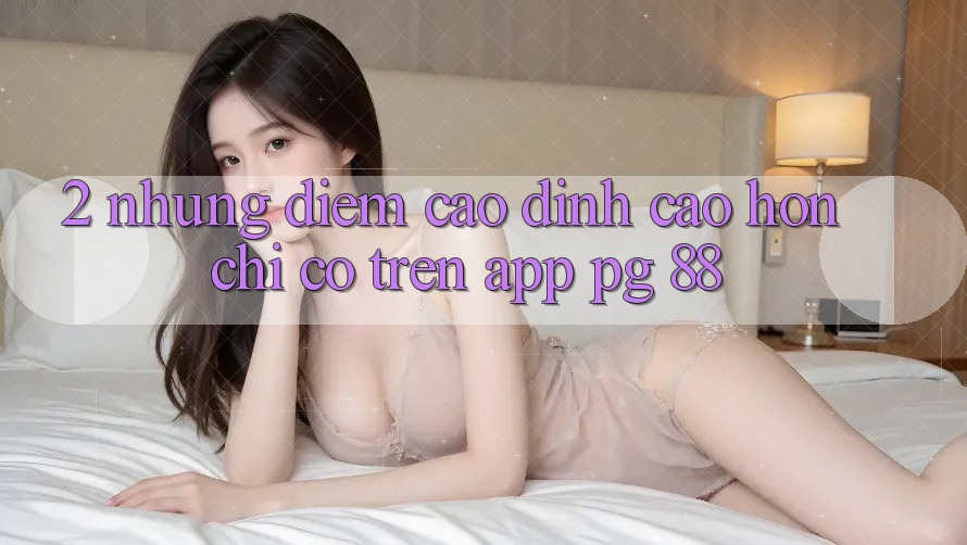 2. Những Điểm Cao đỉnh cao hơn Chỉ Có Trên App PG 88