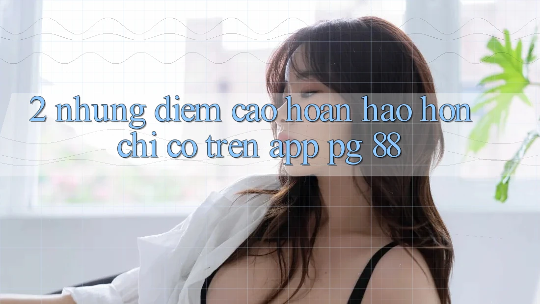 2. Những Điểm Cao hoàn hảo hơn Chỉ Có Trên App PG 88
