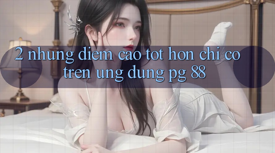 2. Những Điểm Cao tốt hơn Chỉ Có Trên Ứng dụng PG 88