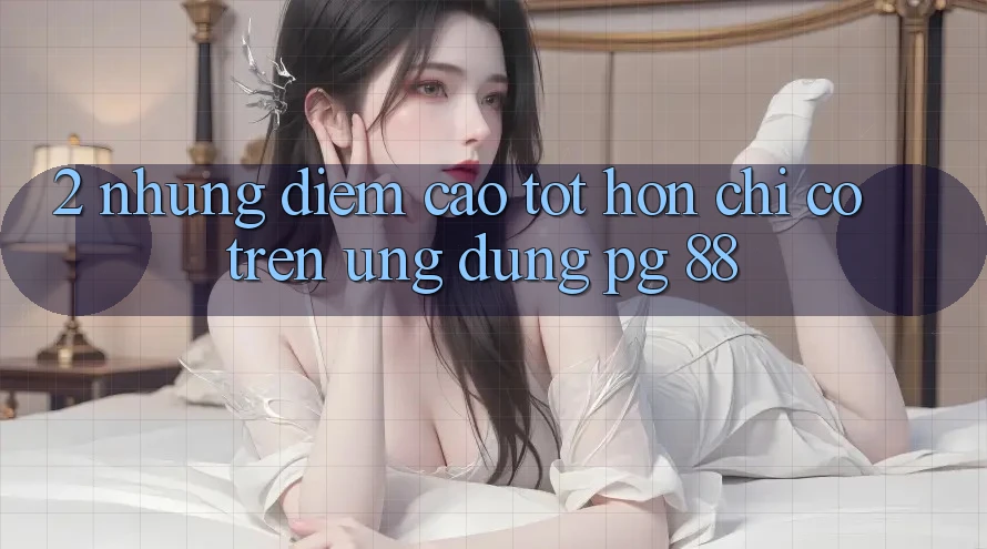 2. Những Điểm Cao tốt hơn Chỉ Có Trên Ứng dụng PG 88