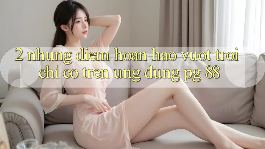 2. Những Điểm Hoàn hảo vượt trội Chỉ Có Trên Ứng dụng PG 88