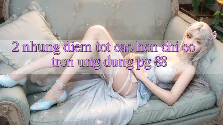 2. Những Điểm Tốt cao hơn Chỉ Có Trên Ứng dụng PG 88