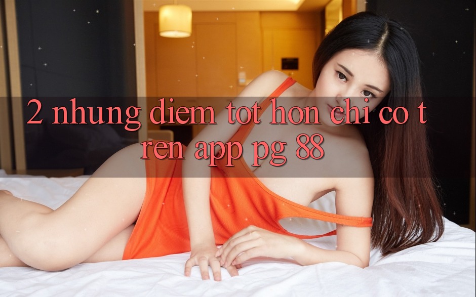2. Những Điểm Tốt hơn Chỉ Có Trên App PG 88