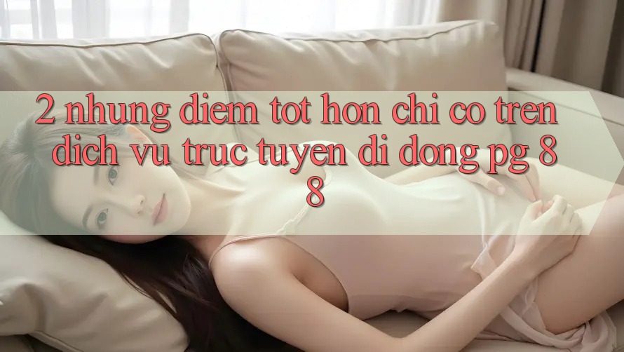 2. Những Điểm Tốt hơn Chỉ Có Trên Dịch vụ trực tuyến di động PG 88