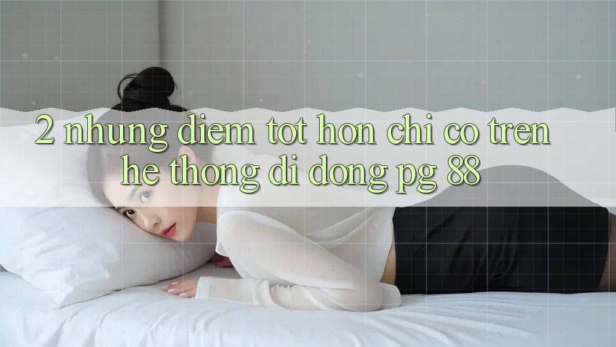 2. Những Điểm Tốt hơn Chỉ Có Trên Hệ thống di động PG 88