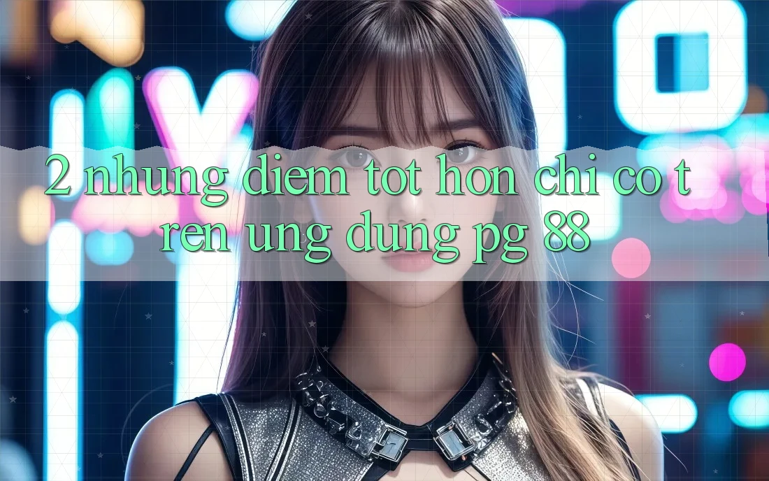 2. Những Điểm Tốt hơn Chỉ Có Trên Ứng dụng PG 88