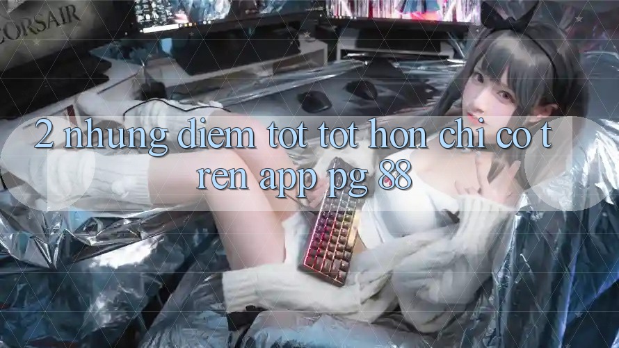 2. Những Điểm Tốt tốt hơn Chỉ Có Trên App PG 88