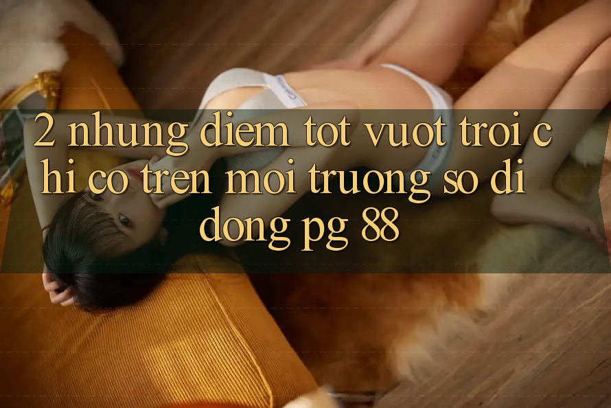 2. Những Điểm Tốt vượt trội Chỉ Có Trên Môi trường số di động PG 88