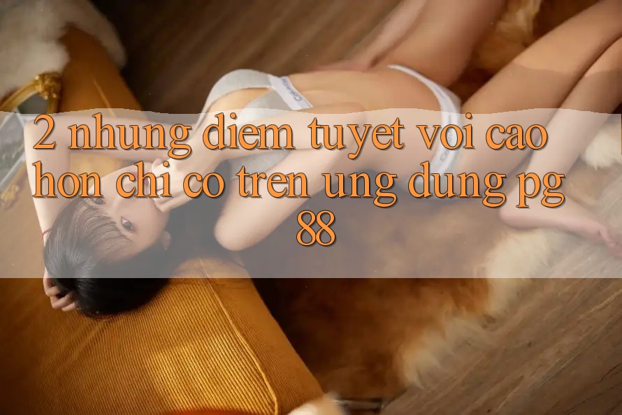 2. Những Điểm Tuyệt vời cao hơn Chỉ Có Trên Ứng dụng PG 88