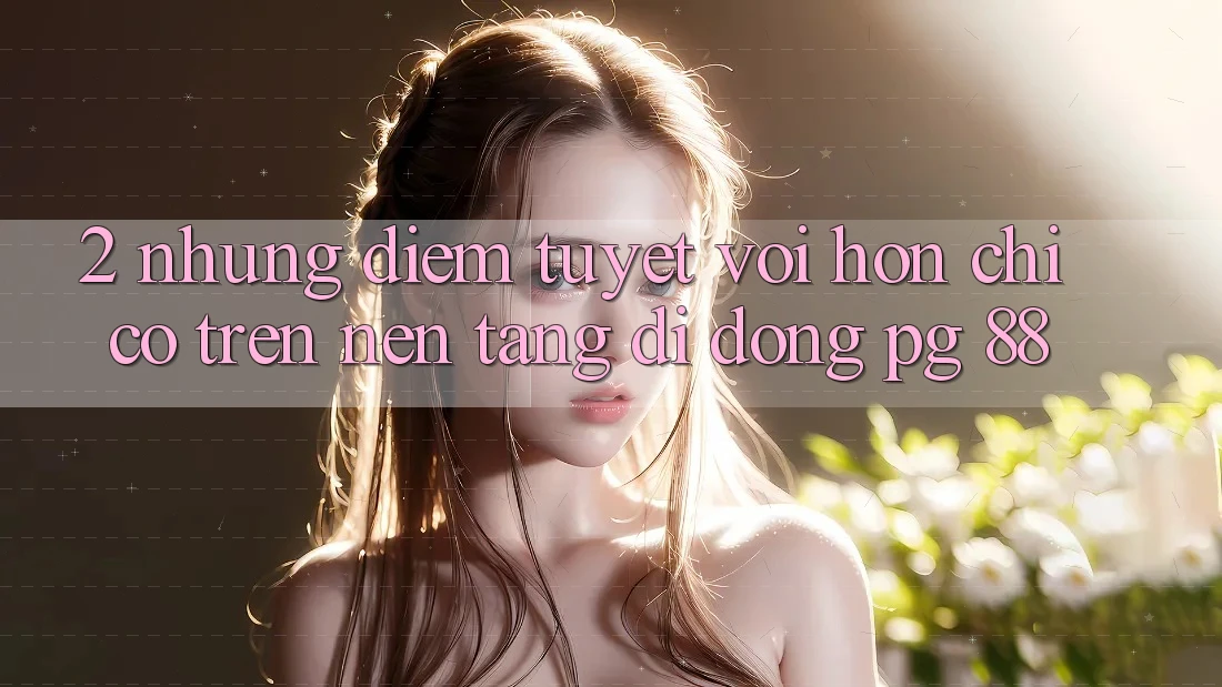2. Những Điểm Tuyệt vời hơn Chỉ Có Trên Nền tảng di động PG 88
