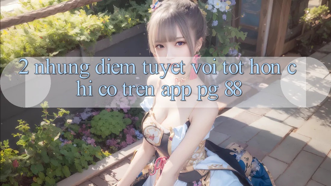 2. Những Điểm Tuyệt vời tốt hơn Chỉ Có Trên App PG 88