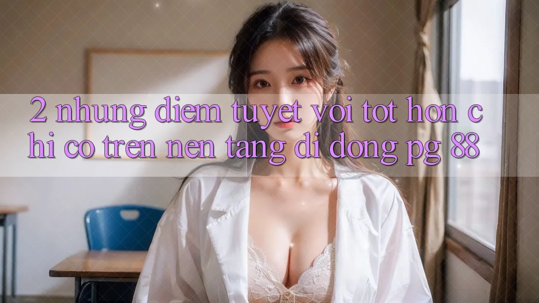 2. Những Điểm Tuyệt vời tốt hơn Chỉ Có Trên Nền tảng di động PG 88 2. Những Điểm Tuyệt vời tốt hơn Chỉ Có Trên Nền tảng di động PG 88