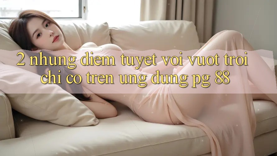 2. Những Điểm Tuyệt vời vượt trội Chỉ Có Trên Ứng dụng PG 88