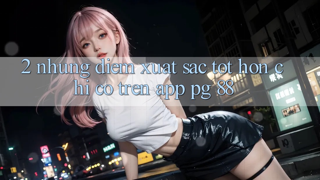 2. Những Điểm Xuất sắc tốt hơn Chỉ Có Trên App PG 88