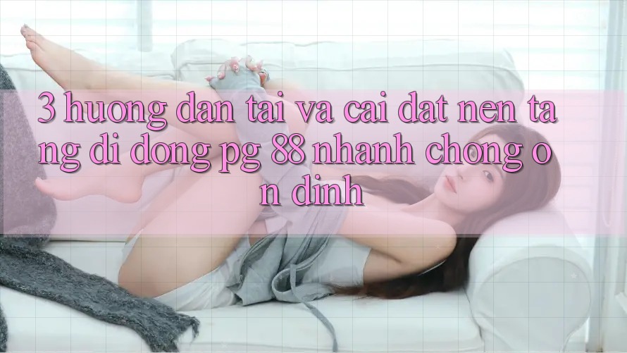 3. Hướng Dẫn Tải Và Cài Đặt Nền tảng di động PG 88 Nhanh Chóng, Ổn định