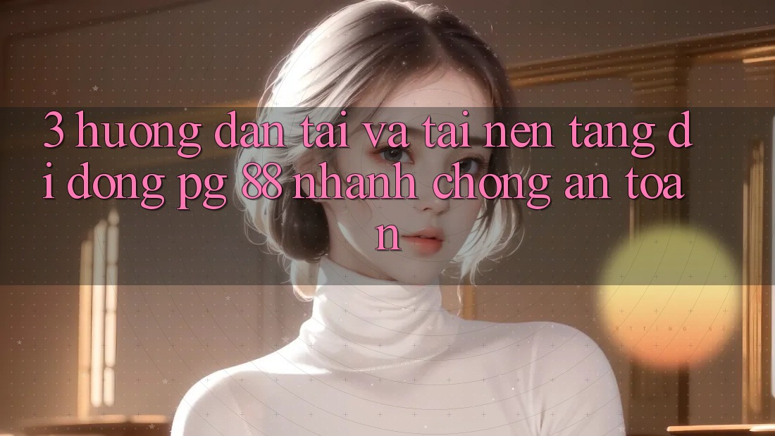 3. Hướng Dẫn Tải Và Tải Nền tảng di động PG 88 Nhanh Chóng, An Toàn