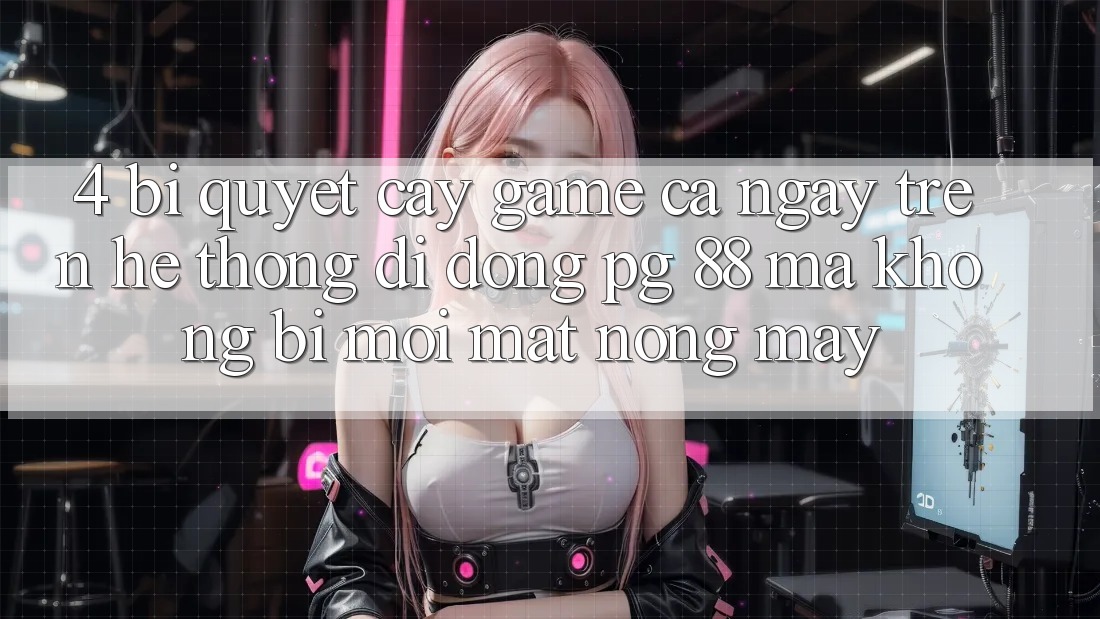 4. Bí Quyết “Cày Game” Cả Ngày Trên Hệ thống di động PG 88 Mà Không Bị Mỏi Mắt, Nóng Máy