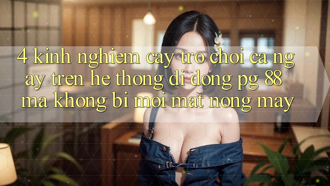 4. Kinh nghiệm “Cày Trò chơi” Cả Ngày Trên Hệ thống di động PG 88 Mà Không Bị Mỏi Mắt, Nóng Máy