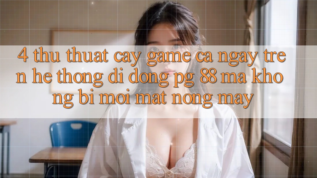 4. Thủ thuật “Cày Game” Cả Ngày Trên Hệ thống di động PG 88 Mà Không Bị Mỏi Mắt, Nóng Máy