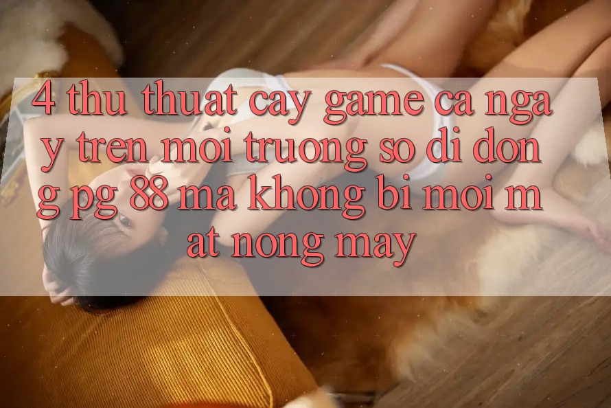 4. Thủ thuật “Cày Game” Cả Ngày Trên Môi trường số di động PG 88 Mà Không Bị Mỏi Mắt, Nóng Máy