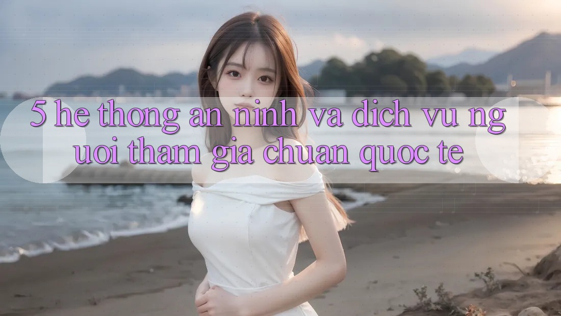 5. Hệ Thống An ninh Và Dịch Vụ Người tham gia Chuẩn Quốc Tế