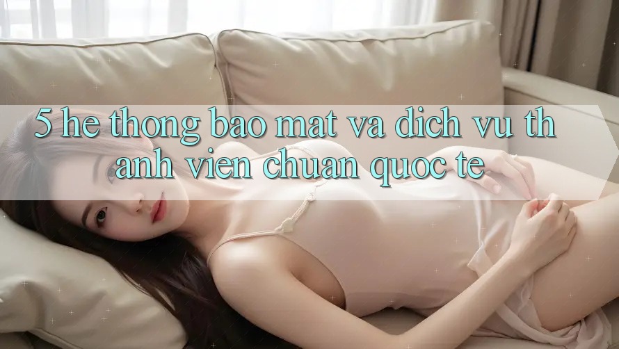 5. Hệ Thống Bảo Mật Và Dịch Vụ Thành viên Chuẩn Quốc Tế