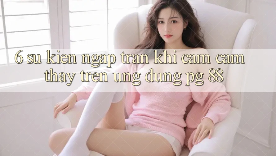 6. Sự kiện Ngập Tràn Khi Cảm cảm thấy Trên Ứng dụng PG 88