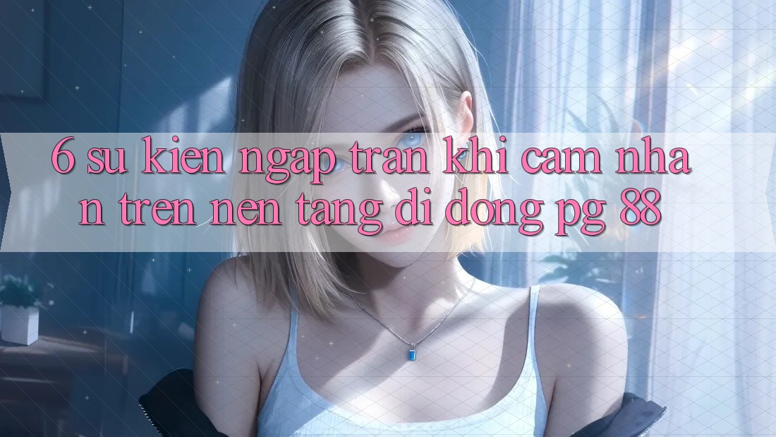 6. Sự kiện Ngập Tràn Khi Cảm nhận Trên Nền tảng di động PG 88