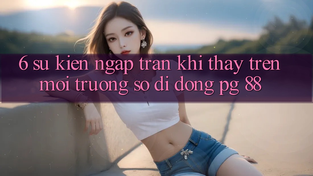 6. Sự kiện Ngập Tràn Khi Thấy Trên Môi trường số di động PG 88