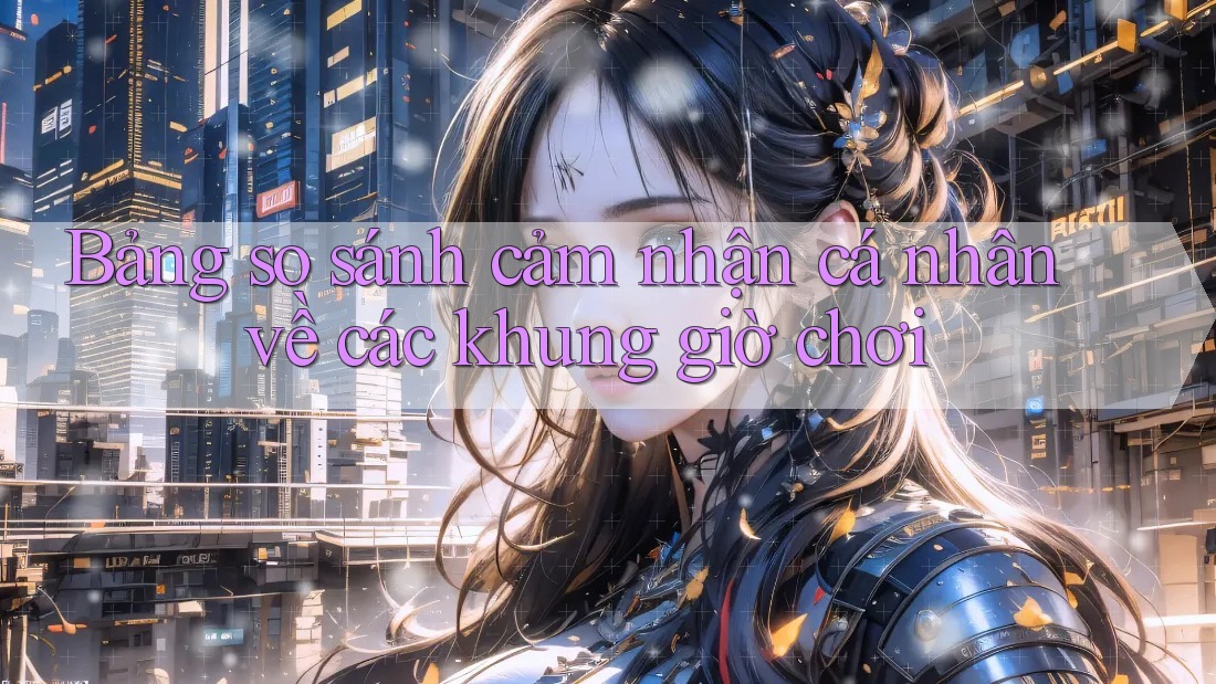 Bảng so sánh cảm nhận cá nhân về các khung giờ chơi