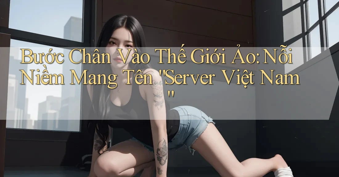 Bước Chân Vào Thế Giới Ảo: Nỗi Niềm Mang Tên “Server Việt Nam”
