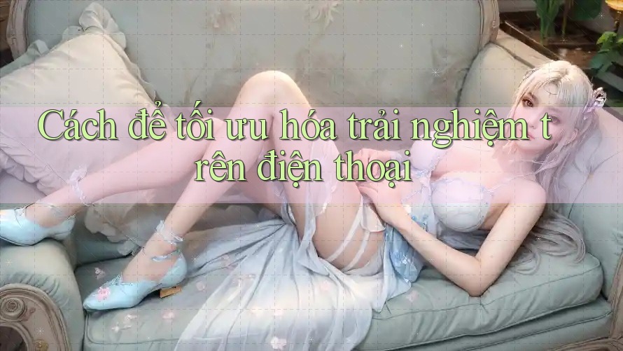 Cách để tối ưu hóa trải nghiệm trên điện thoại