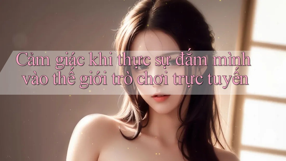 Cảm giác khi thực sự đắm mình vào thế giới trò chơi trực tuyến