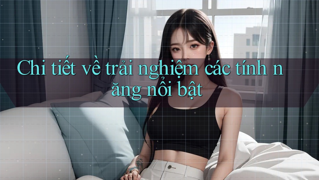 Chi tiết về trải nghiệm các tính năng nổi bật