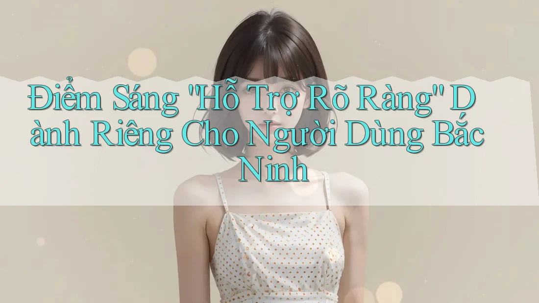 Điểm Sáng “Hỗ Trợ Rõ Ràng” Dành Riêng Cho Người Dùng Bắc Ninh