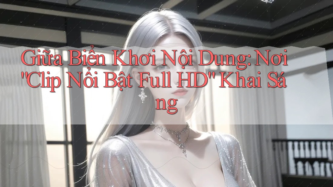 Giữa Biển Khơi Nội Dung: Nơi “Clip Nổi Bật Full HD” Khai Sáng