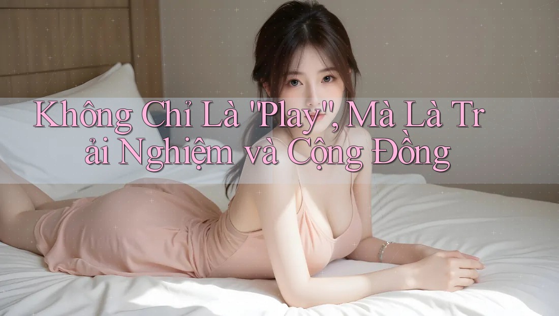 Không Chỉ Là “Play”, Mà Là Trải Nghiệm và Cộng Đồng
