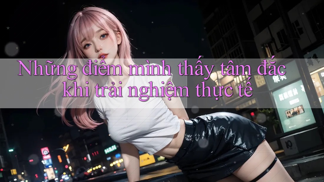 Những điểm mình thấy tâm đắc khi trải nghiệm thực tế Những điểm mình thấy tâm đắc khi trải nghiệm thực tế