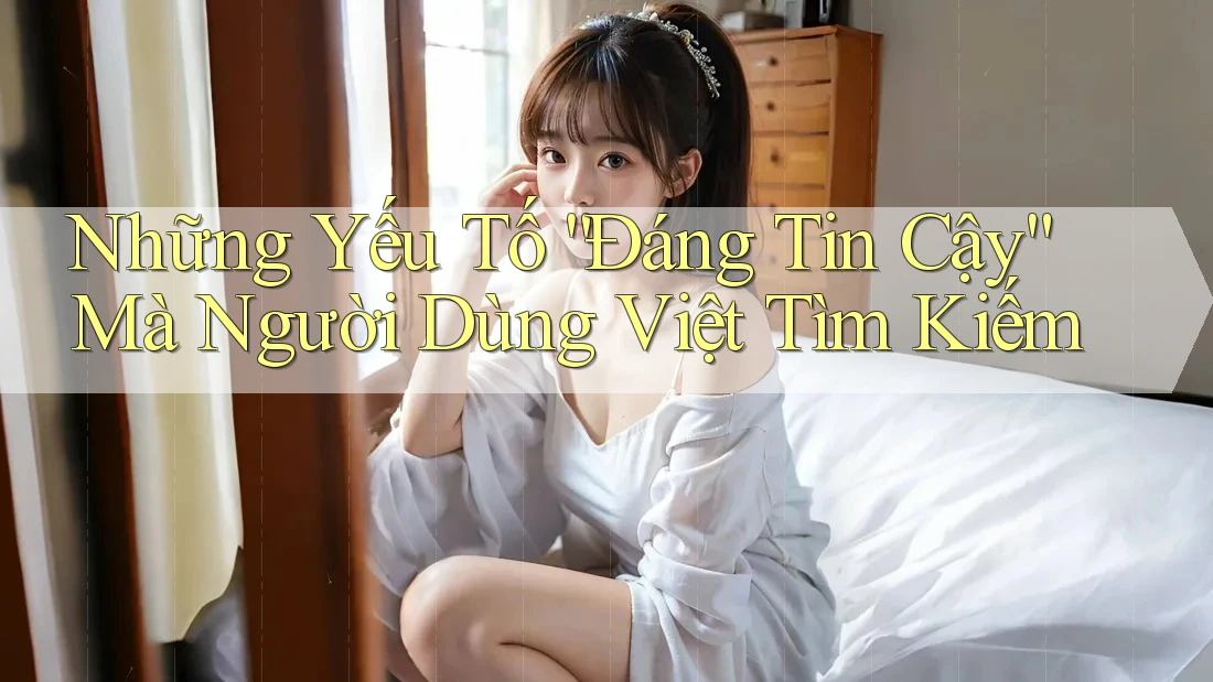 Những Yếu Tố “Đáng Tin Cậy” Mà Người Dùng Việt Tìm Kiếm Những Yếu Tố “Đáng Tin Cậy” Mà Người Dùng Việt Tìm Kiếm