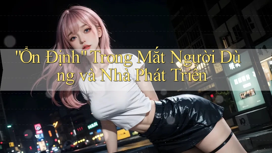 “Ổn Định” Trong Mắt Người Dùng và Nhà Phát Triển