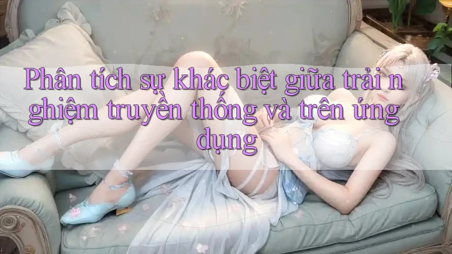 Phân tích sự khác biệt giữa trải nghiệm truyền thống và trên ứng dụng