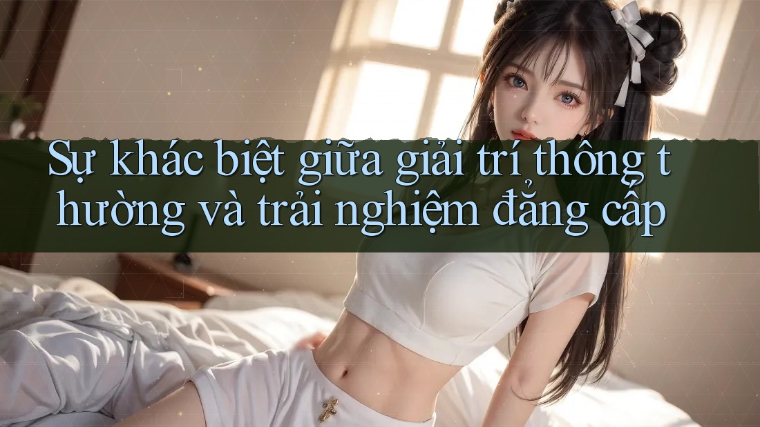 Sự khác biệt giữa giải trí thông thường và trải nghiệm đẳng cấp
