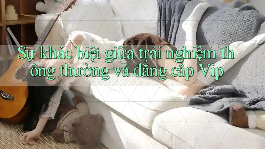 Sự khác biệt giữa trải nghiệm thông thường và đẳng cấp VIP Sự khác biệt giữa trải nghiệm thông thường và đẳng cấp VIP