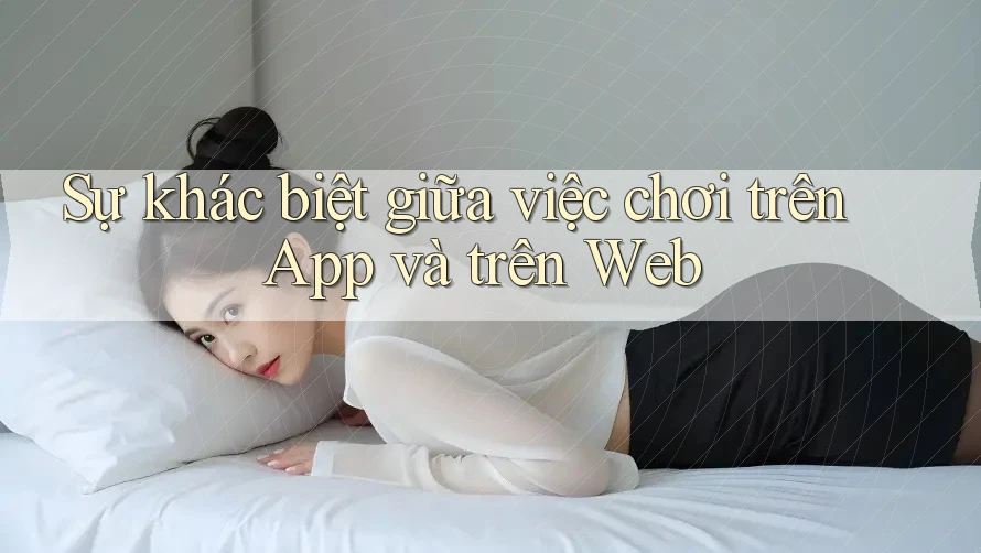 Sự khác biệt giữa việc chơi trên App và trên Web