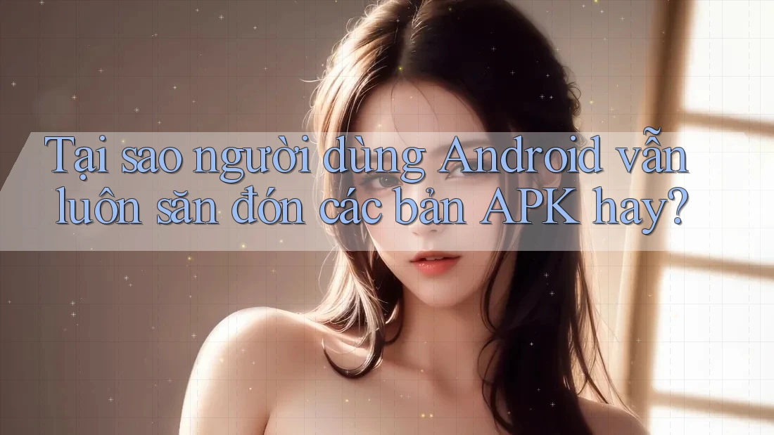 Tại sao người dùng Android vẫn luôn săn đón các bản APK hay?