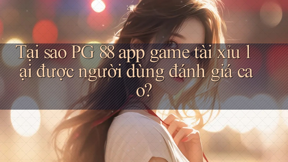 Tại sao PG 88 app game tài xỉu lại được người dùng đánh giá cao?
