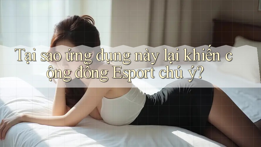 Tại sao ứng dụng này lại khiến cộng đồng Esport chú ý?