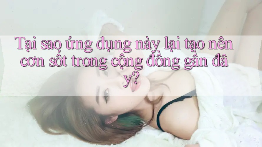 Tại sao ứng dụng này lại tạo nên cơn sốt trong cộng đồng gần đây?